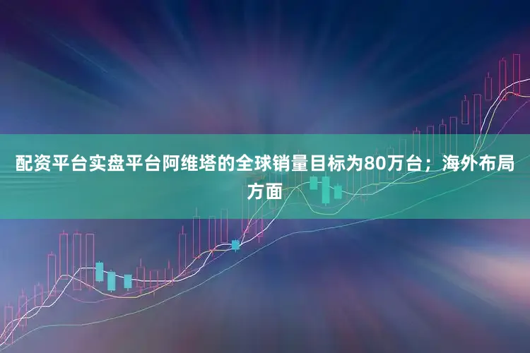 配资平台实盘平台阿维塔的全球销量目标为80万台；海外布局方面