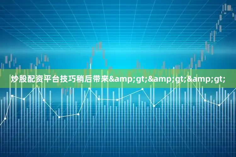 炒股配资平台技巧稍后带来&gt;&gt;&gt;