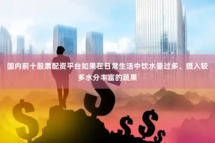 国内前十股票配资平台如果在日常生活中饮水量过多、摄入较多水分丰富的蔬果