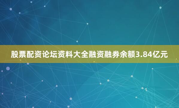 股票配资论坛资料大全融资融券余额3.84亿元