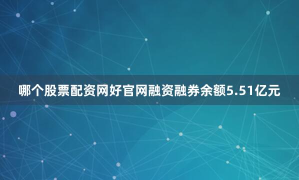 哪个股票配资网好官网融资融券余额5.51亿元