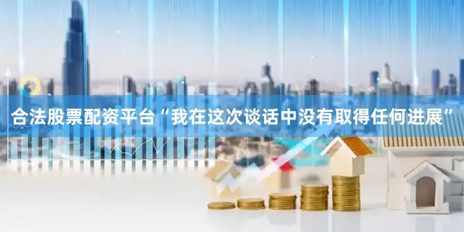 合法股票配资平台　　“我在这次谈话中没有取得任何进展”