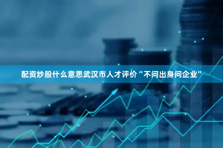 配资炒股什么意思武汉市人才评价“不问出身问企业”
