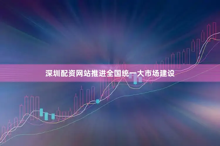 深圳配资网站推进全国统一大市场建设