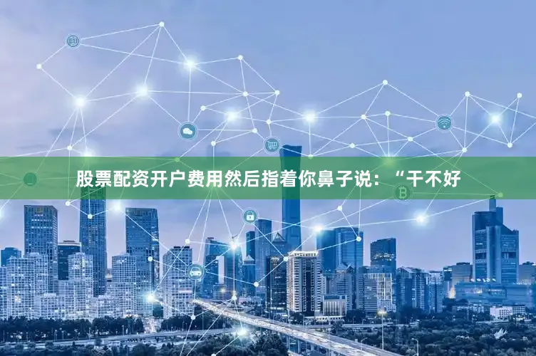 股票配资开户费用然后指着你鼻子说：“干不好