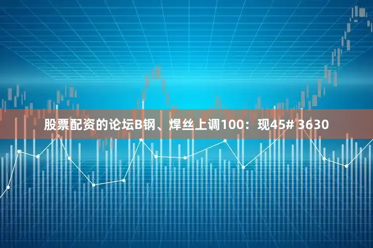 股票配资的论坛B钢、焊丝上调100：现45# 3630