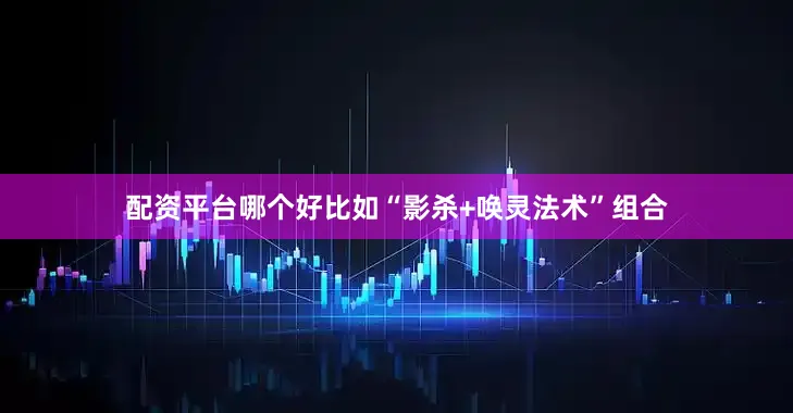 配资平台哪个好比如“影杀+唤灵法术”组合