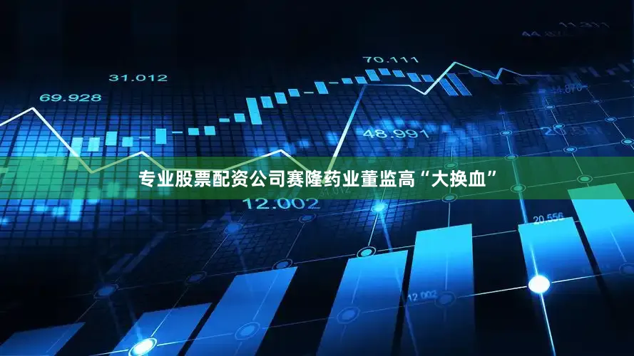 专业股票配资公司赛隆药业董监高“大换血”