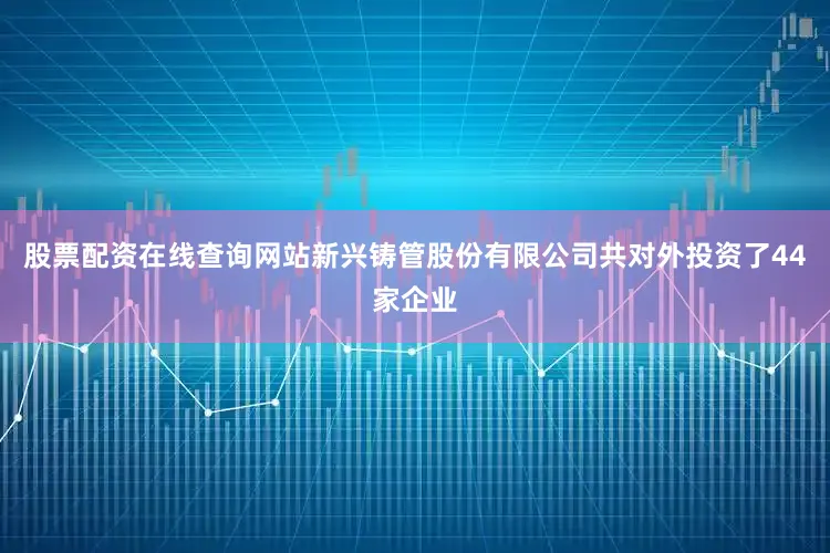 股票配资在线查询网站新兴铸管股份有限公司共对外投资了44家企业